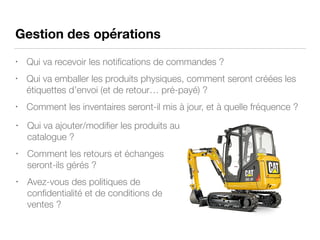 Gestion des opérations
• Qui va recevoir les notiﬁcations de commandes ?
• Qui va emballer les produits physiques, comment seront créées les
étiquettes d’envoi (et de retour… pré-payé) ?
• Comment les inventaires seront-il mis à jour, et à quelle fréquence ?
• Qui va ajouter/modiﬁer les produits au
catalogue ?
• Comment les retours et échanges
seront-ils gérés ?
• Avez-vous des politiques de
conﬁdentialité et de conditions de
ventes ?
 