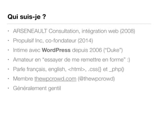Qui suis-je ?
• ARSENEAULT Consultation, intégration web (2008)
• Propulsif Inc, co-fondateur (2014)
• Intime avec WordPress depuis 2006 (“Duke”)
• Amateur en “essayer de me remettre en forme” :)
• Parle français, english, <html>, .css{} et _php()
• Membre thewpcrowd.com (@thewpcrowd)
• Généralement gentil
 