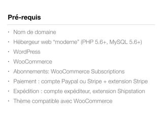 Pré-requis
• Nom de domaine
• Hébergeur web “moderne” (PHP 5.6+, MySQL 5.6+)
• WordPress
• WooCommerce
• Abonnements: WooCommerce Subscriptions
• Paiement : compte Paypal ou Stripe + extension Stripe
• Expédition : compte expéditeur, extension Shipstation
• Thème compatible avec WooCommerce
 