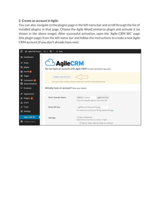 2. Create an account in Agile
You can also navigate to the plugins page in the left menu bar and scroll through the list of
installed plugins in that page. Choose the Agile WooCommerce plugin and activate it (as
shown in the above image). After successful activation, open the ‘Agile CRM WC’ page
(the plugin page) from the left menu bar and follow the instructions to create a new Agile
CRM account (if you don't already have one).
 