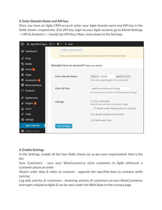 3. Enter Domain Name and API key
Once you have an Agile CRM account, enter your Agile domain name and API key in the
fields shown, respectively. (For API key, login to your Agile account, go to Admin Settings
-->API & Analytics -->JavaScript API Key.) Now, move down to the Settings.
4. Enable Settings
In the Settings, enable all the four fields shown (or as per your requirement). Here’s the
list:
Sync Customers - sync your WooCommerce store customers to Agile whenever a
customer places an order
Attach order data & notes to contacts - appends the specified data to contacts while
syncing
Log web activity of customers - browsing activity of customers on your WooCommerce
store gets relayed to Agile & can be seen under the Web Stats on the contact page
 
