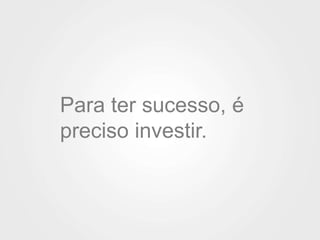Para ter sucesso, é 
preciso investir. 
