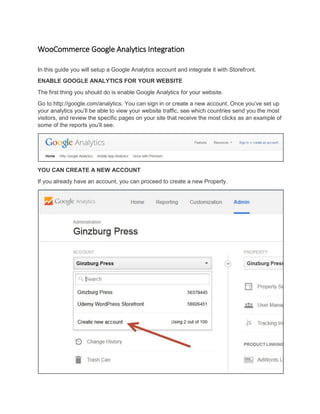 WooCommerce Google Analytics Integration
In this guide you will setup a Google Analytics account and integrate it with Storefront.
ENABLE GOOGLE ANALYTICS FOR YOUR WEBSITE
The first thing you should do is enable Google Analytics for your website.
Go to http://google.com/analytics. You can sign in or create a new account. Once you’ve set up
your analytics you’ll be able to view your website traffic, see which countries send you the most
visitors, and review the specific pages on your site that receive the most clicks as an example of
some of the reports you’ll see.
YOU CAN CREATE A NEW ACCOUNT
If you already have an account, you can proceed to create a new Property.
 