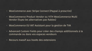 • WooCommerce avec Stripe Connect (Paypal à proscrire)
• WooCommerce Product Vendor ou YITH WooCommerce Multi
Vendor (fuyez les alternatives pas ﬁables)
• WooCommerce EU VAT Assistant pour la gestion de TVA
• Advanced Custom Fields pour créer des champs additionnels à la
commande ou dans vos espaces vendeurs
• Recours massif aux hooks des extensions
 