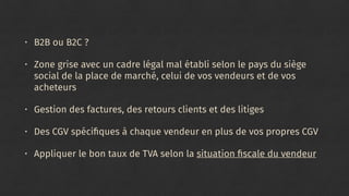 • B2B ou B2C ?
• Zone grise avec un cadre légal mal établi selon le pays du siège
social de la place de marché, celui de vos vendeurs et de vos
acheteurs
• Gestion des factures, des retours clients et des litiges
• Des CGV spéciﬁques à chaque vendeur en plus de vos propres CGV
• Appliquer le bon taux de TVA selon la situation ﬁscale du vendeur
 