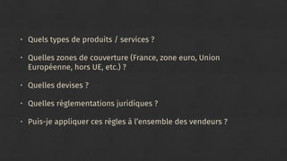 • Quels types de produits / services ?
• Quelles zones de couverture (France, zone euro, Union
Européenne, hors UE, etc.) ?
• Quelles devises ?
• Quelles règlementations juridiques ?
• Puis-je appliquer ces règles à l’ensemble des vendeurs ?
 