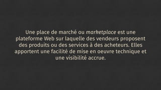 Une place de marché ou marketplace est une
plateforme Web sur laquelle des vendeurs proposent
des produits ou des services à des acheteurs. Elles
apportent une facilité de mise en oeuvre technique et
une visibilité accrue.
 