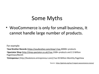Some Myths
• WooCommerce is only for small business, It
cannot handle large number of products.
For example:
•Soul Brother Records (https://soulbrother.com/shop/ ) has 40000+ products
•Spectator Shop (http://shop.spectator.co.uk/) has 1500+ products and 2.5 Million
PageViews/Month
•Entrepeneur (http://bookstore.entrepreneur.com/) has 93 Million Monthly PageView
Source : https://gplclub.org/top-5-largest-woocommerce-stores/
 