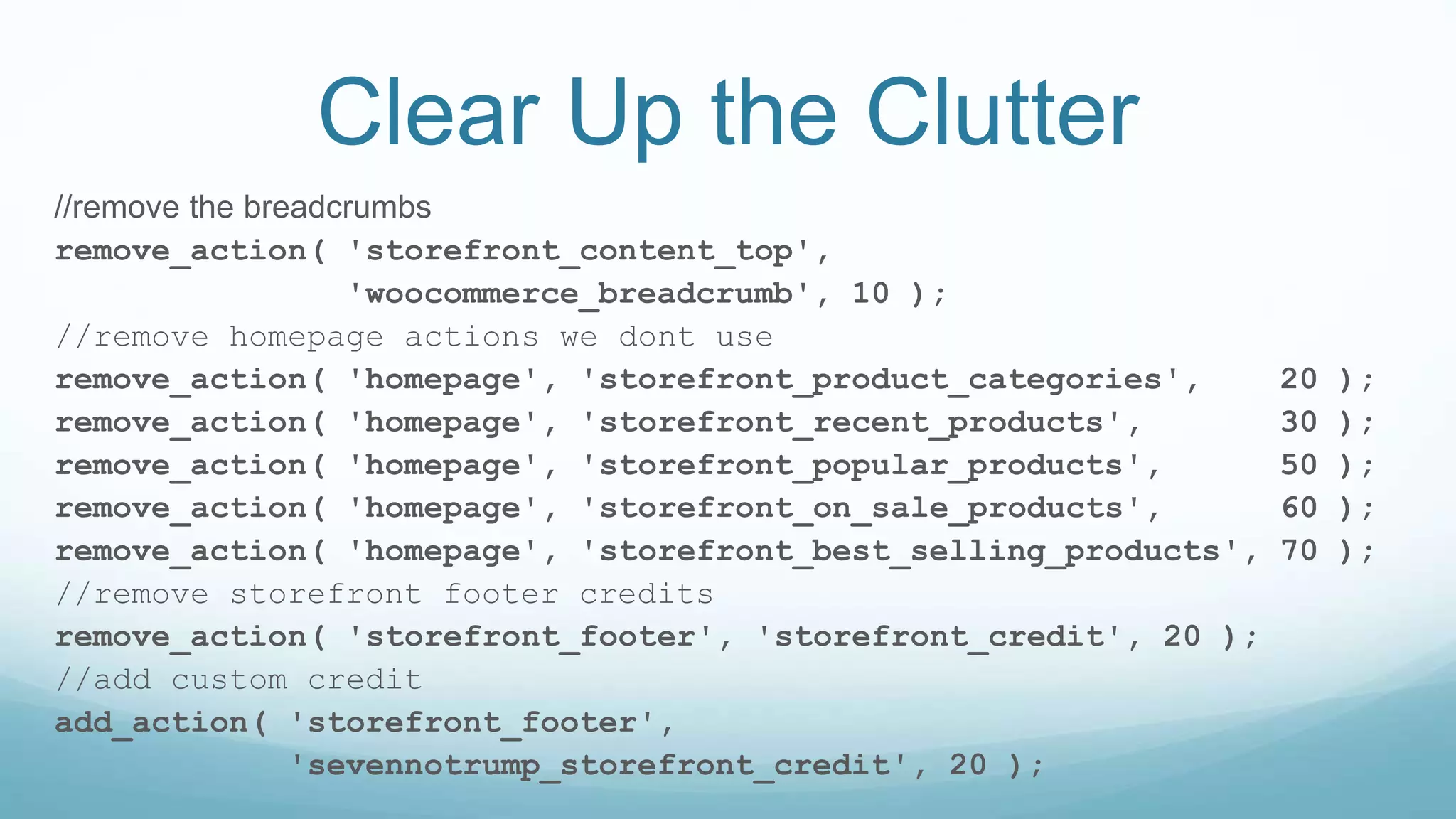 Clear Up the Clutter
//remove the breadcrumbs
remove_action( 'storefront_content_top',
'woocommerce_breadcrumb', 10 );
//remove homepage actions we dont use
remove_action( 'homepage', 'storefront_product_categories', 20 );
remove_action( 'homepage', 'storefront_recent_products', 30 );
remove_action( 'homepage', 'storefront_popular_products', 50 );
remove_action( 'homepage', 'storefront_on_sale_products', 60 );
remove_action( 'homepage', 'storefront_best_selling_products', 70 );
//remove storefront footer credits
remove_action( 'storefront_footer', 'storefront_credit', 20 );
//add custom credit
add_action( 'storefront_footer',
'sevennotrump_storefront_credit', 20 );
 