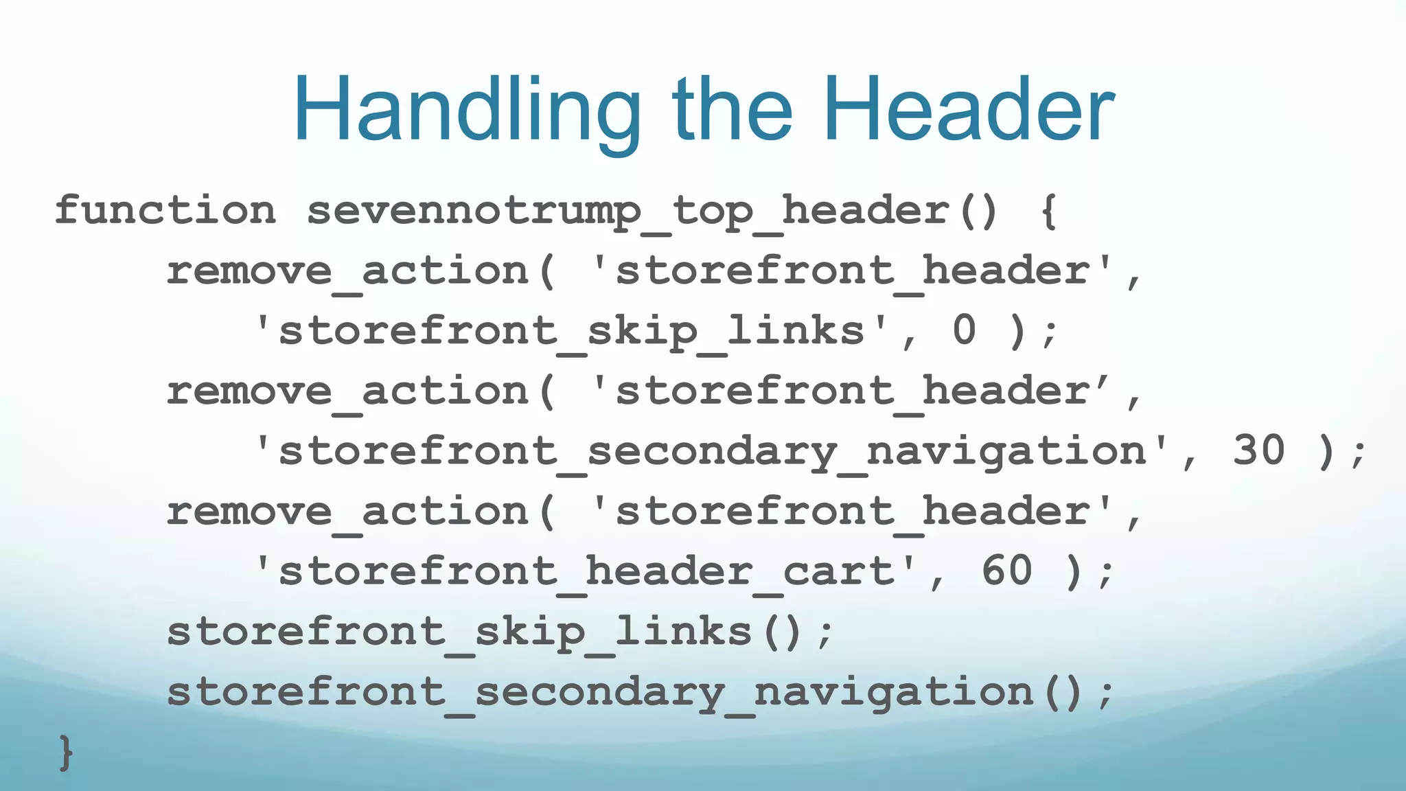 Handling the Header
function sevennotrump_top_header() {
remove_action( 'storefront_header',
'storefront_skip_links', 0 );
remove_action( 'storefront_header’,
'storefront_secondary_navigation', 30 );
remove_action( 'storefront_header',
'storefront_header_cart', 60 );
storefront_skip_links();
storefront_secondary_navigation();
}
 