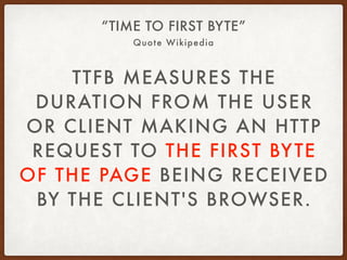 Quote Wikipedia
“TIME TO FIRST BYTE”
TTFB MEASURES THE
DURATION FROM THE USER
OR CLIENT MAKING AN HTTP
REQUEST TO THE FIRST BYTE
OF THE PAGE BEING RECEIVED
BY THE CLIENT'S BROWSER.
 