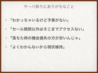 サーバ周りにありがちなこと
• 「わかっちゃいるけど予算がない」
• 「セール期間以外はそこまでアクセスない」
• 「落ちた時の機会損失の方が安いんじゃ」
• 「よくわかんないから現状維持」
 