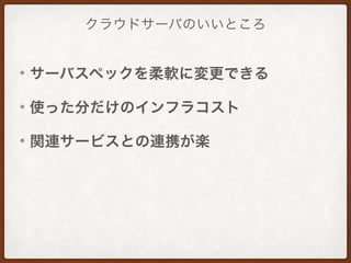クラウドサーバのいいところ
• サーバスペックを柔軟に変更できる
• 使った分だけのインフラコスト
• 関連サービスとの連携が楽
 