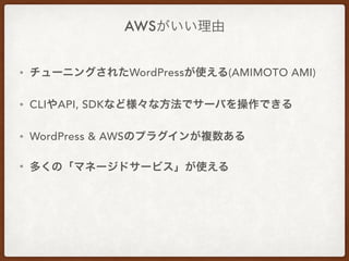 AWSがいい理由
• チューニングされたWordPressが使える(AMIMOTO AMI)
• CLIやAPI, SDKなど様々な方法でサーバを操作できる
• WordPress & AWSのプラグインが複数ある
• 多くの「マネージドサービス」が使える
 