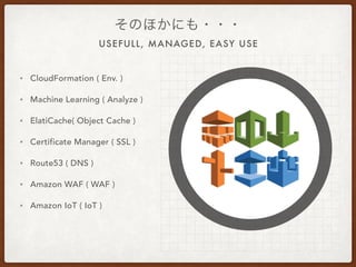 USEFULL, MANAGED, EASY USE
そのほかにも・・・
• CloudFormation ( Env. )
• Machine Learning ( Analyze )
• ElatiCache( Object Cache )
• Certificate Manager ( SSL )
• Route53 ( DNS )
• Amazon WAF ( WAF )
• Amazon IoT ( IoT )
 