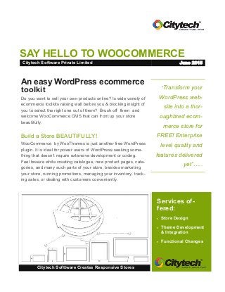 SAY HELLO TO WOOCOMMERCE
“Transform your
WordPress web-
site into a thor-
oughbred ecom-
merce store for
FREE! Enterprise
level quality and
features delivered
yet”…..
Services of-
fered:
 Store Design
 Theme Development
& Integration
 Functional Changes
Citytech Softtware Creates Responsive Stores
An easy WordPress ecommerce
toolkit
Do you want to sell your own products online? Is wide variety of
ecommerce toolkits raising wall before you & blocking insight of
you to select the right one out of them? Brush off them and
welcome WooCommerce CMS that can front up your store
beautifully.
Build a Store BEAUTIFULLY!
WooCommerce by WooThemes is just another free WordPress
plugin. It is ideal for power users of WordPress seeking some-
thing that doesn’t require extensive development or coding.
Feel breeze while creating catalogue, new product pages, cate-
gories, and many such parts of your store, besides marketing
your store, running promotions, managing your inventory, track-
ing sales, or dealing with customers conveniently.
Citytech Software Private Limited June 2015
 