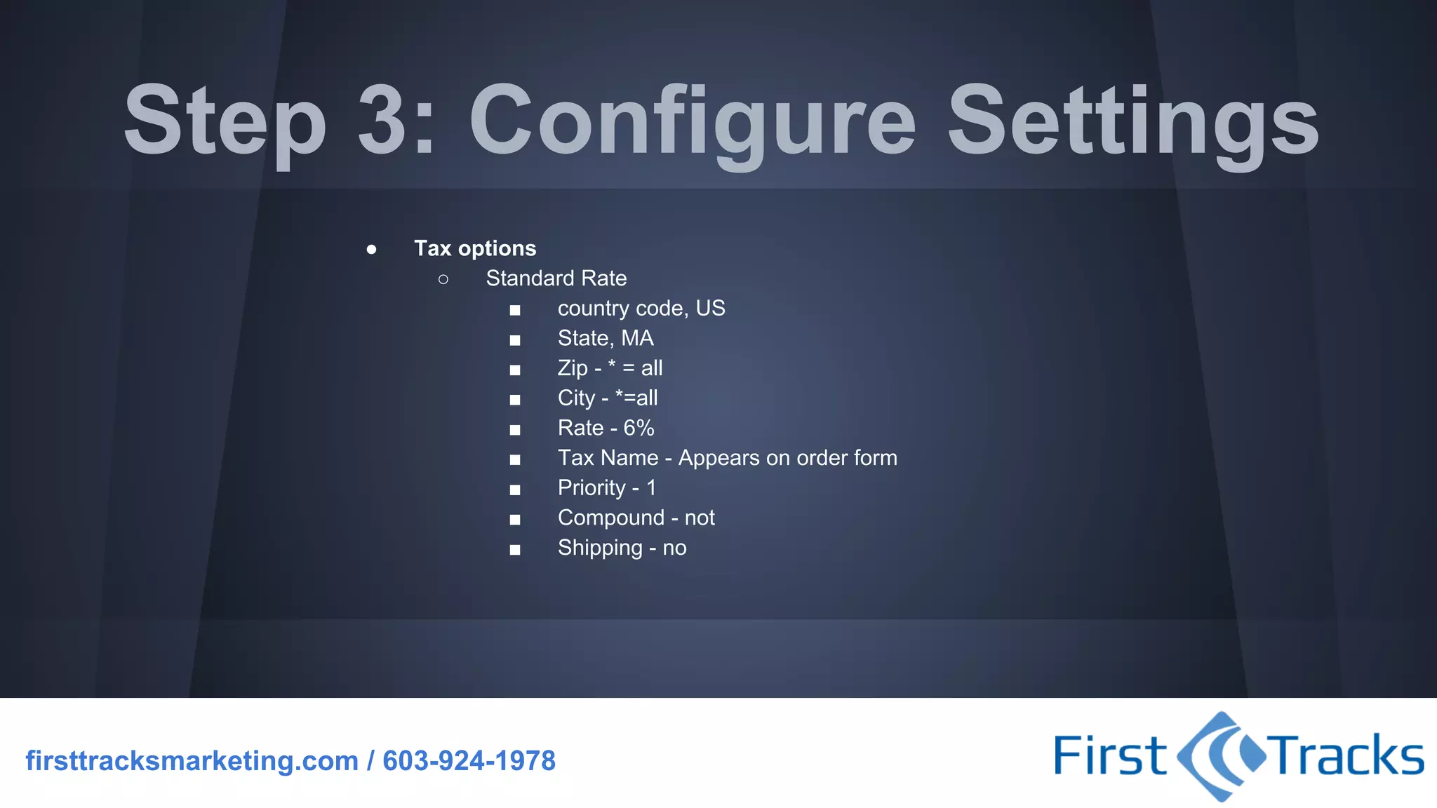Step 3: Configure Settings
●

Tax options
○
Standard Rate
■
country code, US
■
State, MA
■
Zip - * = all
■
City - *=all
■
Rate - 6%
■
Tax Name - Appears on order form
■
Priority - 1
■
Compound - not
■
Shipping - no

firsttracksmarketing.com / 603-924-1978

 