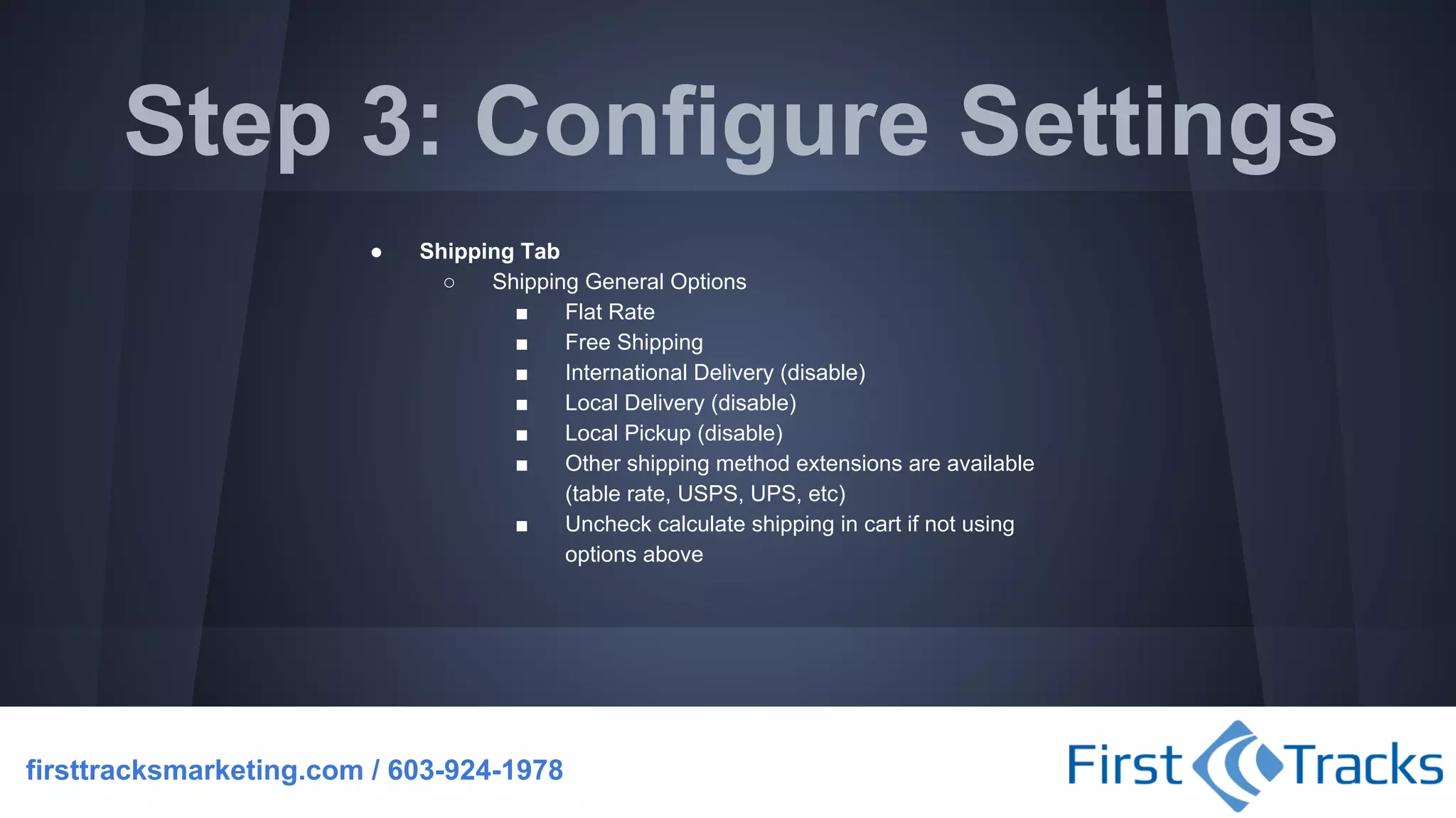 Step 3: Configure Settings
●

Shipping Tab
○
Shipping General Options
■
Flat Rate
■
Free Shipping
■
International Delivery (disable)
■
Local Delivery (disable)
■
Local Pickup (disable)
■
Other shipping method extensions are available
(table rate, USPS, UPS, etc)
■
Uncheck calculate shipping in cart if not using
options above

firsttracksmarketing.com / 603-924-1978

 