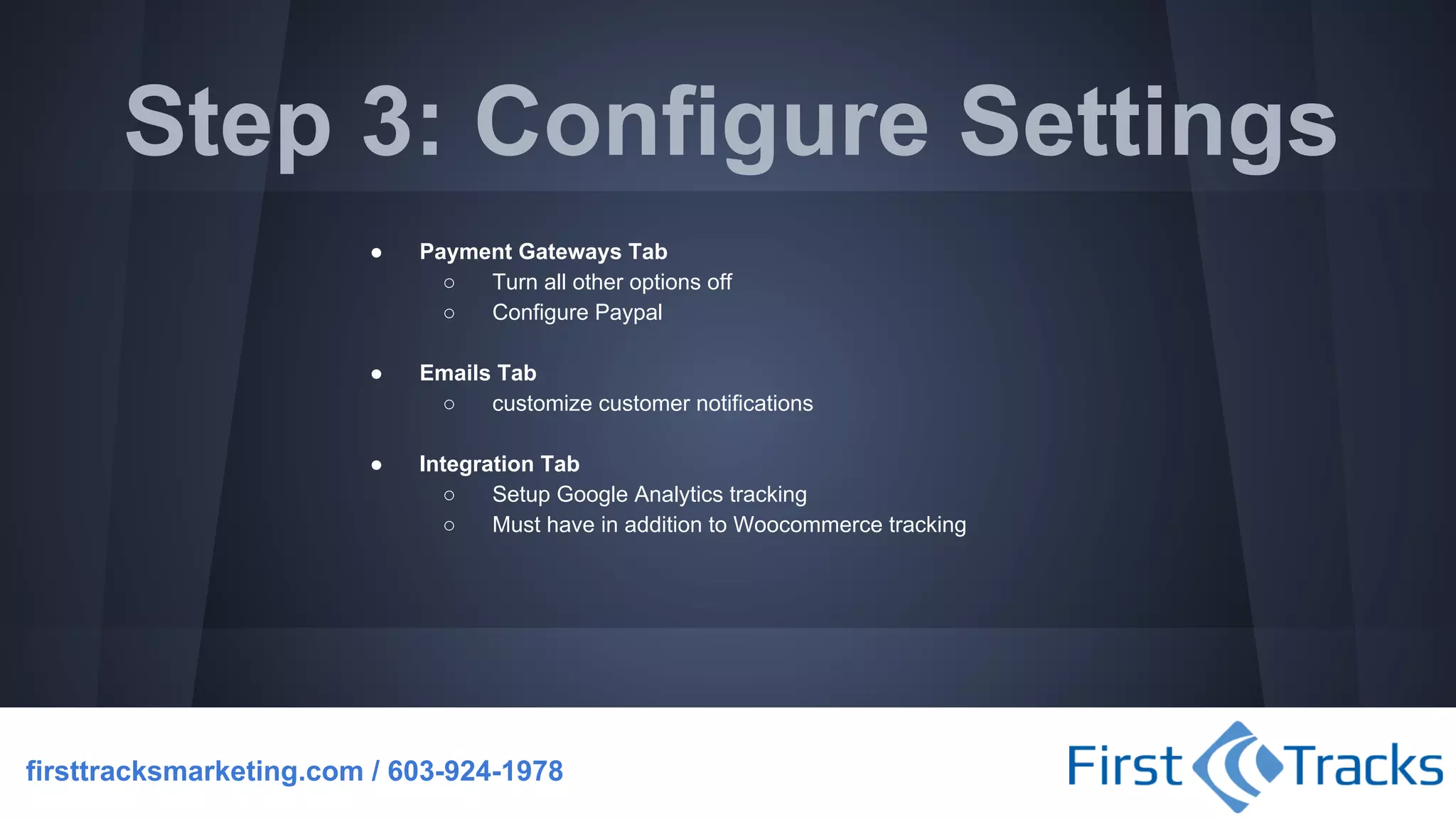 Step 3: Configure Settings
●

Payment Gateways Tab
○
Turn all other options off
○
Configure Paypal

●

Emails Tab
○
customize customer notifications

●

Integration Tab
○
Setup Google Analytics tracking
○
Must have in addition to Woocommerce tracking

firsttracksmarketing.com / 603-924-1978

 