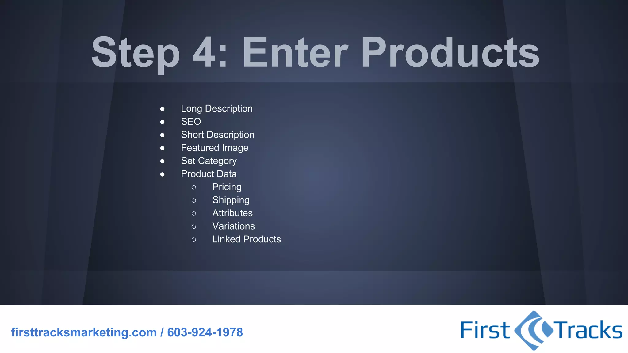 Step 4: Enter Products
●
●
●
●
●
●

Long Description
SEO
Short Description
Featured Image
Set Category
Product Data
○
Pricing
○
Shipping
○
Attributes
○
Variations
○
Linked Products

firsttracksmarketing.com / 603-924-1978

 