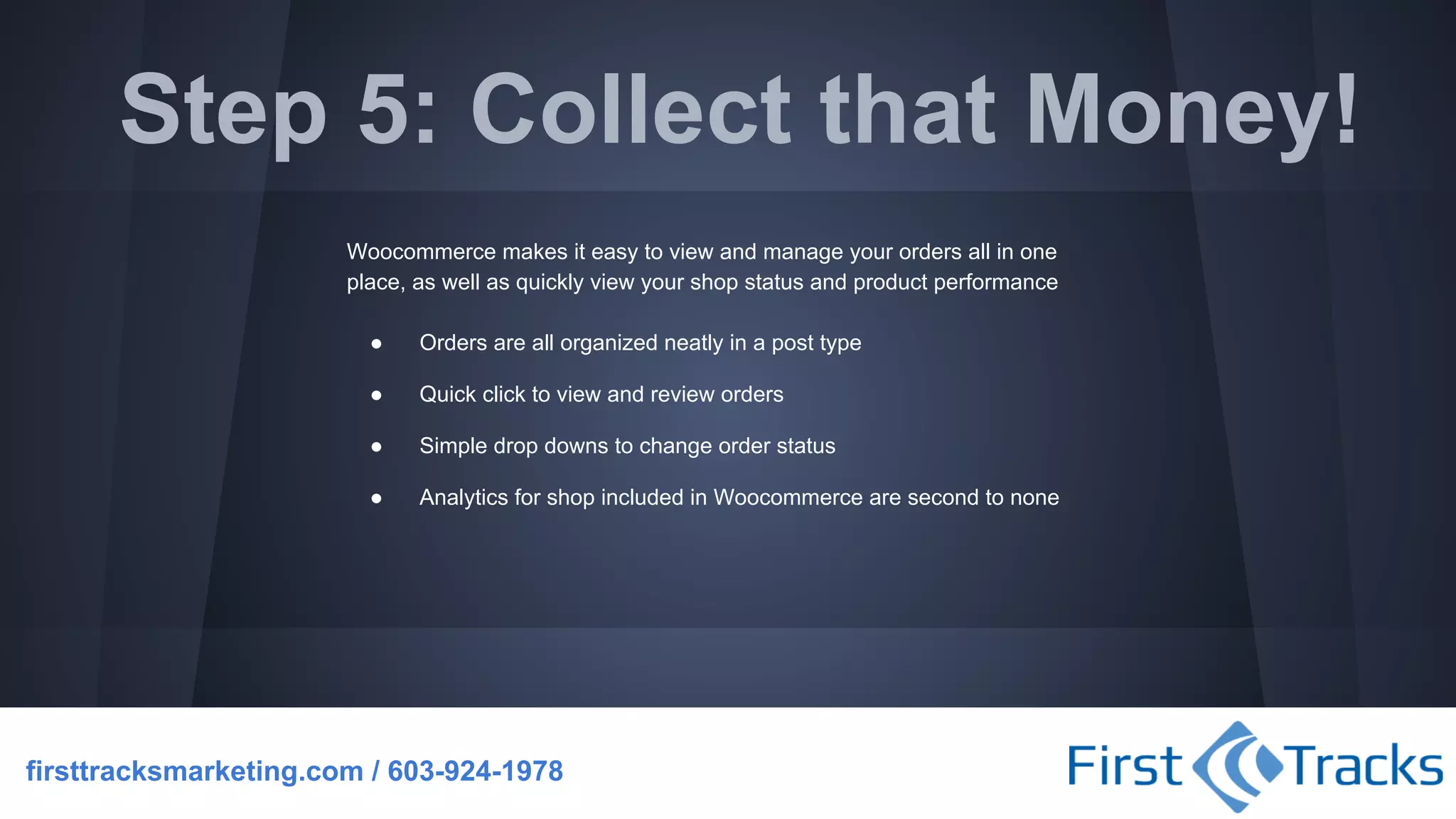Step 5: Collect that Money!
Woocommerce makes it easy to view and manage your orders all in one
place, as well as quickly view your shop status and product performance
●

Orders are all organized neatly in a post type

●

Quick click to view and review orders

●

Simple drop downs to change order status

●

Analytics for shop included in Woocommerce are second to none

firsttracksmarketing.com / 603-924-1978

 