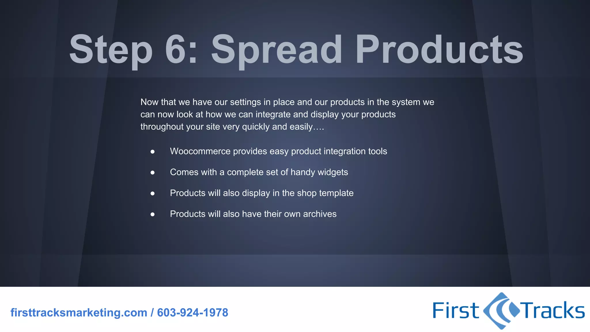 Step 6: Spread Products
Now that we have our settings in place and our products in the system we
can now look at how we can integrate and display your products
throughout your site very quickly and easily….
●

Woocommerce provides easy product integration tools

●

Comes with a complete set of handy widgets

●

Products will also display in the shop template

●

Products will also have their own archives

firsttracksmarketing.com / 603-924-1978

 