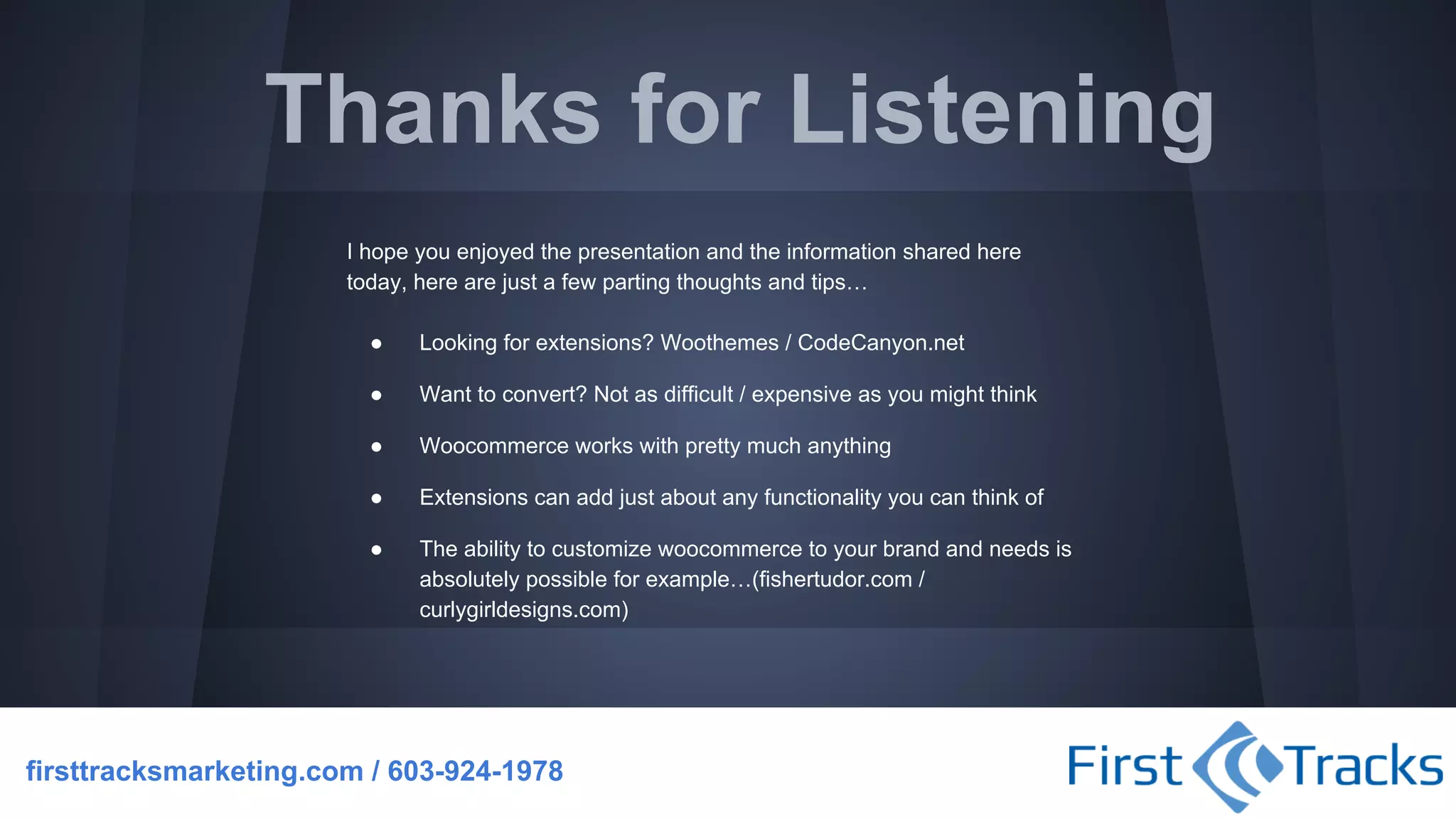 Thanks for Listening
I hope you enjoyed the presentation and the information shared here
today, here are just a few parting thoughts and tips…
●

Looking for extensions? Woothemes / CodeCanyon.net

●

Want to convert? Not as difficult / expensive as you might think

●

Woocommerce works with pretty much anything

●

Extensions can add just about any functionality you can think of

●

The ability to customize woocommerce to your brand and needs is
absolutely possible for example…(fishertudor.com /
curlygirldesigns.com)

firsttracksmarketing.com / 603-924-1978

 