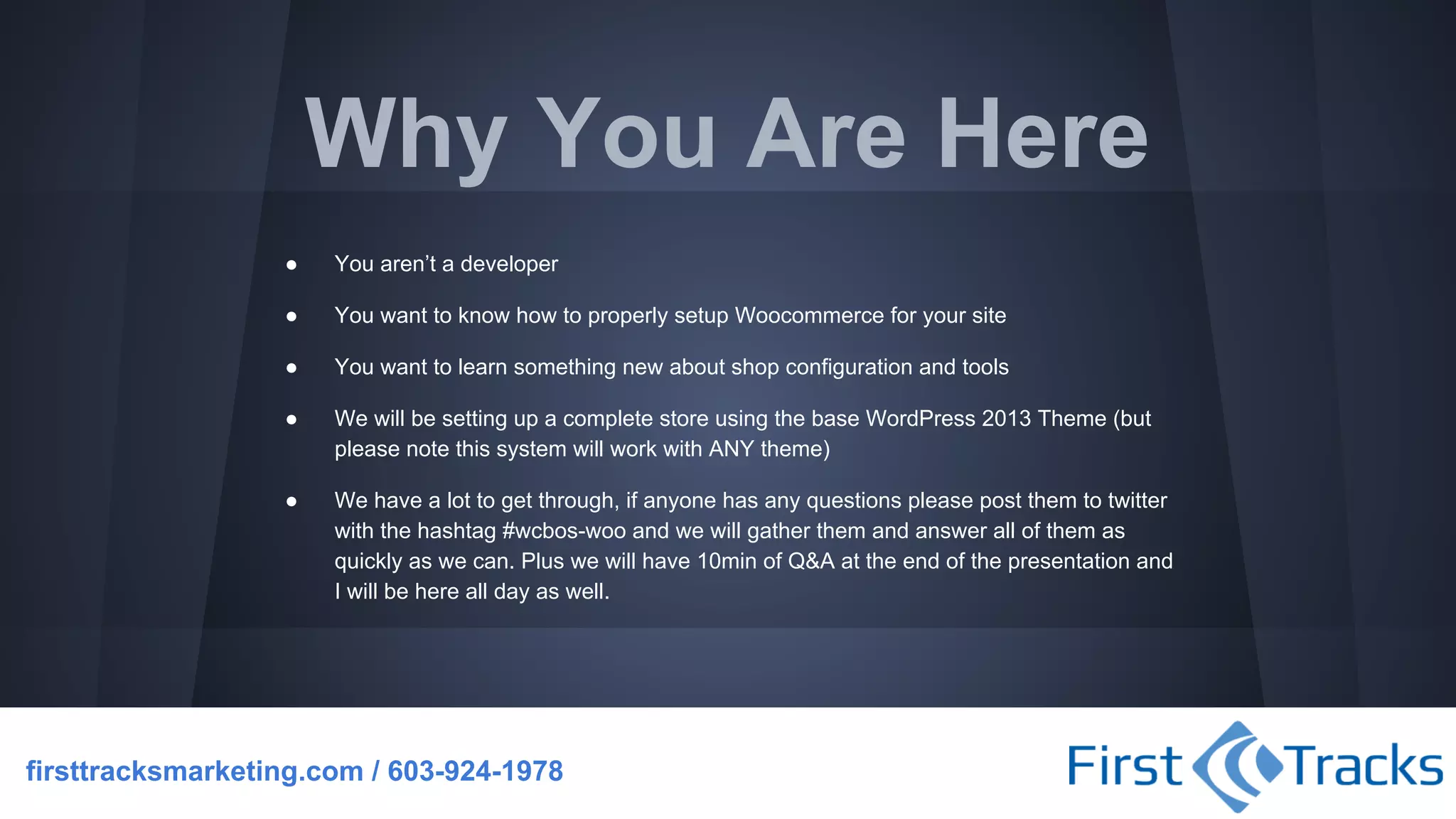 Why You Are Here
●

You aren’t a developer

●

You want to know how to properly setup Woocommerce for your site

●

You want to learn something new about shop configuration and tools

●

We will be setting up a complete store using the base WordPress 2013 Theme (but
please note this system will work with ANY theme)

●

We have a lot to get through, if anyone has any questions please post them to twitter
with the hashtag #wcbos-woo and we will gather them and answer all of them as
quickly as we can. Plus we will have 10min of Q&A at the end of the presentation and
I will be here all day as well.

firsttracksmarketing.com / 603-924-1978

 
