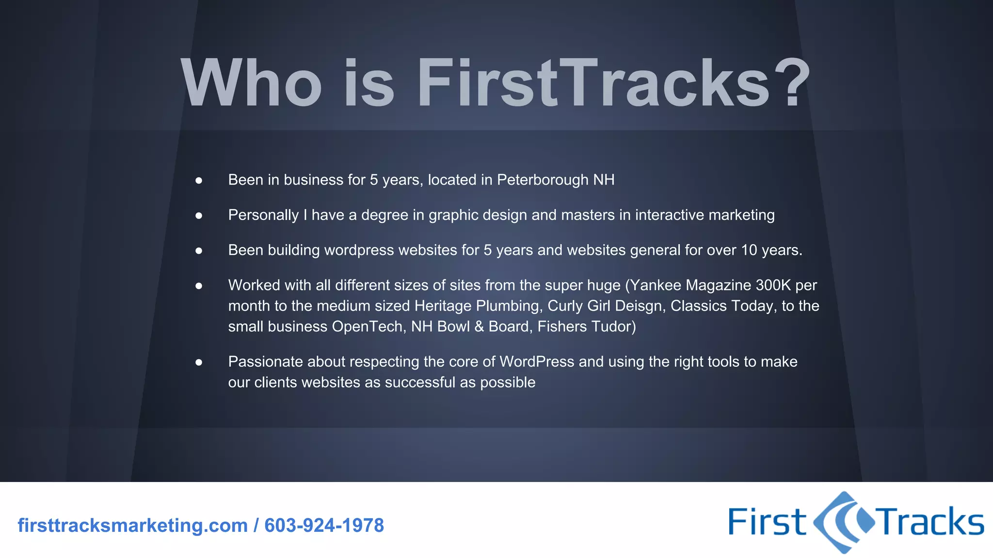 Who is FirstTracks?
●

Been in business for 5 years, located in Peterborough NH

●

Personally I have a degree in graphic design and masters in interactive marketing

●

Been building wordpress websites for 5 years and websites general for over 10 years.

●

Worked with all different sizes of sites from the super huge (Yankee Magazine 300K per
month to the medium sized Heritage Plumbing, Curly Girl Deisgn, Classics Today, to the
small business OpenTech, NH Bowl & Board, Fishers Tudor)

●

Passionate about respecting the core of WordPress and using the right tools to make
our clients websites as successful as possible

firsttracksmarketing.com / 603-924-1978

 