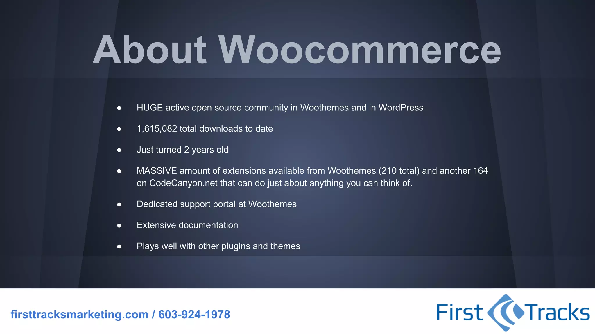 About Woocommerce
●

HUGE active open source community in Woothemes and in WordPress

●

1,615,082 total downloads to date

●

Just turned 2 years old

●

MASSIVE amount of extensions available from Woothemes (210 total) and another 164
on CodeCanyon.net that can do just about anything you can think of.

●

Dedicated support portal at Woothemes

●

Extensive documentation

●

Plays well with other plugins and themes

firsttracksmarketing.com / 603-924-1978

 