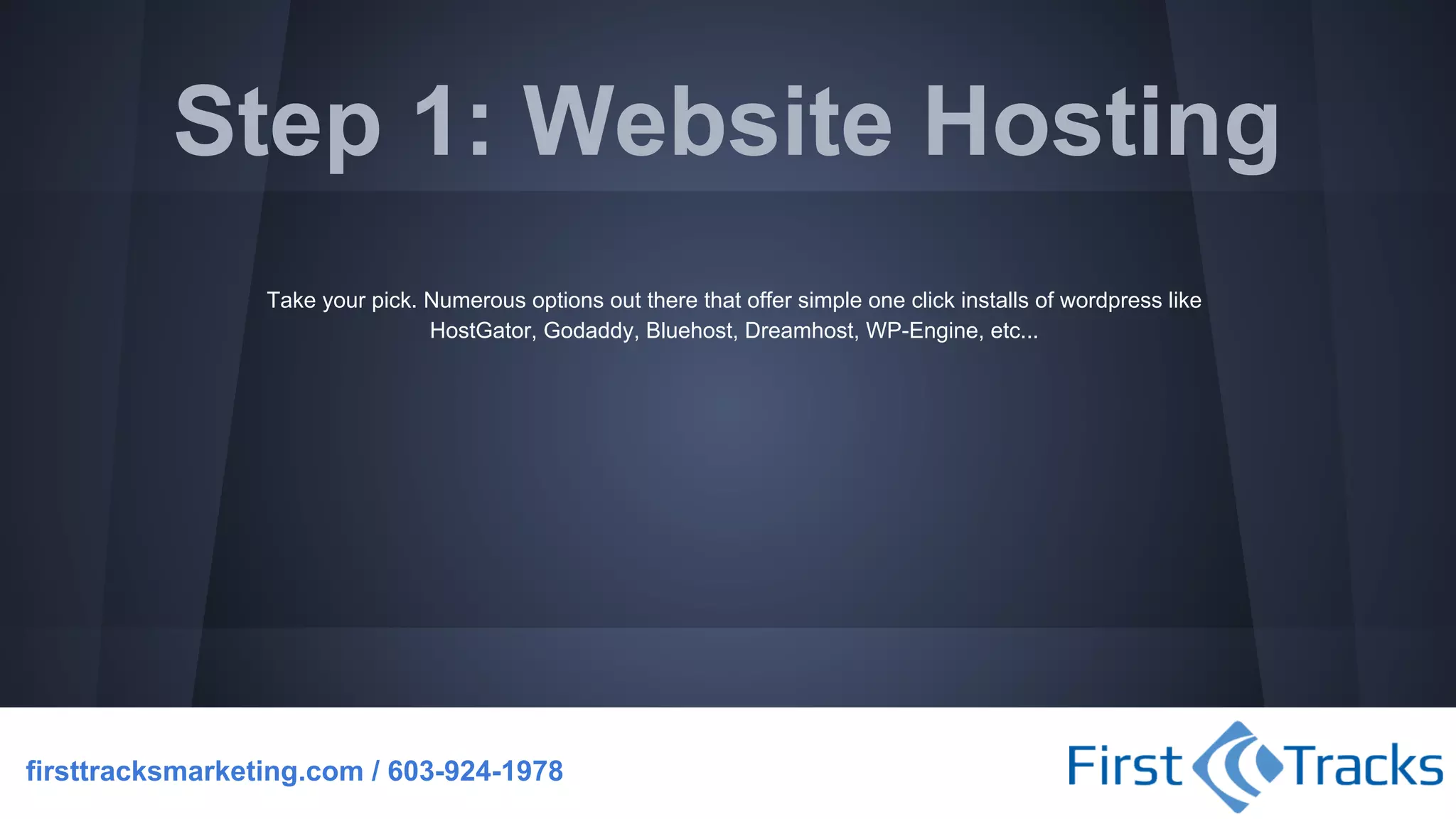 Step 1: Website Hosting
Take your pick. Numerous options out there that offer simple one click installs of wordpress like
HostGator, Godaddy, Bluehost, Dreamhost, WP-Engine, etc...

firsttracksmarketing.com / 603-924-1978

 