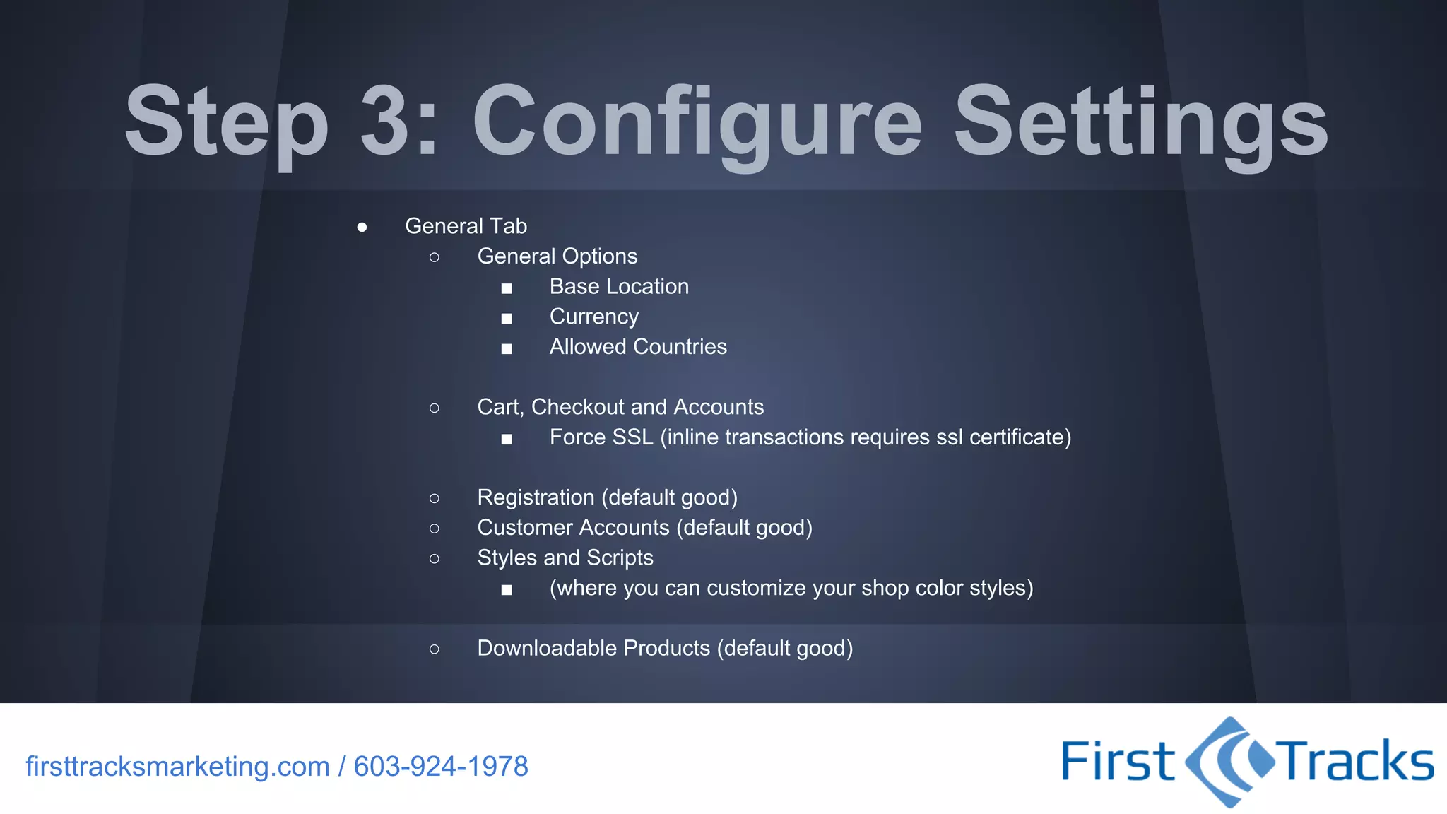Step 3: Configure Settings
●

General Tab
○
General Options
■
Base Location
■
Currency
■
Allowed Countries
○

Cart, Checkout and Accounts
■
Force SSL (inline transactions requires ssl certificate)

○
○
○

Registration (default good)
Customer Accounts (default good)
Styles and Scripts
■
(where you can customize your shop color styles)

○

Downloadable Products (default good)

firsttracksmarketing.com / 603-924-1978

 