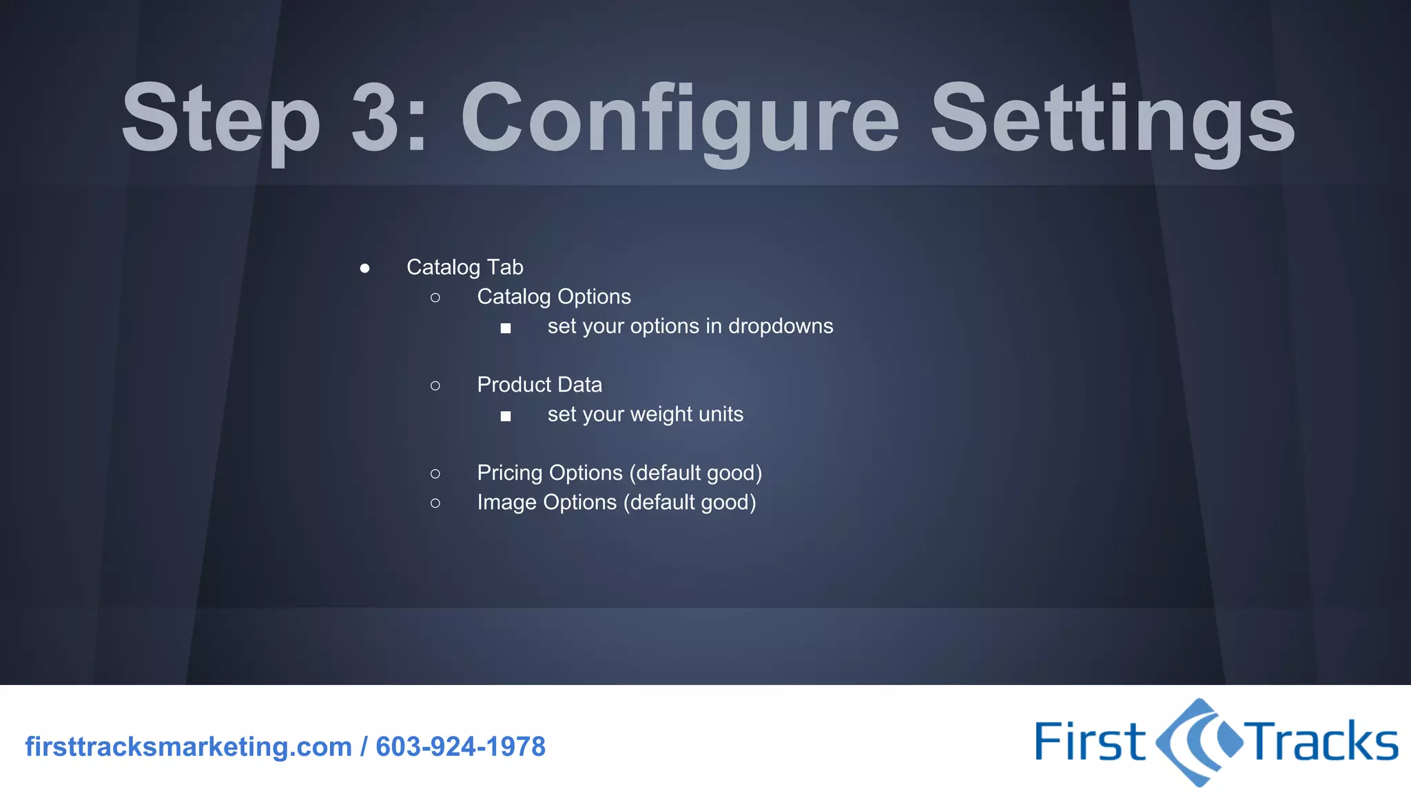 Step 3: Configure Settings
●

Catalog Tab
○
Catalog Options
■
set your options in dropdowns
○

Product Data
■
set your weight units

○
○

Pricing Options (default good)
Image Options (default good)

firsttracksmarketing.com / 603-924-1978

 