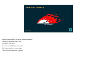 EDMUND TURBIN, Solutions Engineer
Tips for Speed
TECHNICAL OVERVIEW
WooCommerce will only run as fast as the theme works
Load scripts and styles only in shop
Use a Woo-ready theme
Find experienced WooCommerce dev
Don’t show your cart on every page
Follow WooCommerce best practices
 