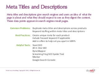 Meta Titles and Descriptions
Meta titles and descriptions give search engines and users an idea of what the
page is about and what they should expect to see as they digest the content.
These data points appears in search engines result pages.
Web Savvy Marketing Copyright © 2018, All Rights Reserved
Common Problems: Duplicate meta titles and descriptions across products
Keyword stuffing within meta titles and descriptions
Best Practices: Create unique meta for each product
Include focused keyword if applicable
Add in offers to help set you apart in SERPs
Helpful Tools: Yoast SEO
All in One SEO
DynoMapper
Screaming Frog SEO Spider Tool
Mozbar
Google Search Console
 