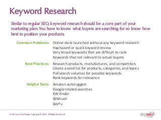 Keyword Research
Similar to regular SEO, keyword research should be a core part of your
marketing plan. You have to know what buyers are searching for so know how
best to position your products.
Web Savvy Marketing Copyright © 2018, All Rights Reserved
Common Problems: Online store launched without any keyword research
Haphazard or quick keyword review
Very broad keywords that are difficult to rank
Keywords that not relevant to actual buyers
Best Practices: Research products, manufactures, and competitors
Create a seed list for products, categories, and topics
Pull search volumes for possible keywords
Rank keywords for relevance
Helpful Tools: Amazon autosuggest
Google related searches
KW Finder
SEMrush
SpyFu
 