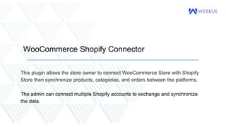 WooCommerce Shopify Connector
This plugin allows the store owner to connect WooCommerce Store with Shopify
Store then synchronize products, categories, and orders between the platforms.
The admin can connect multiple Shopify accounts to exchange and synchronize
the data.
 