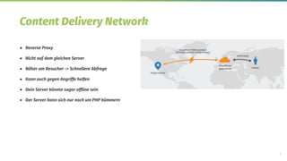 7
Content Delivery Network
● Reverse Proxy
● Nicht auf dem gleichen Server
● Näher am Besucher -> Schnellere Abfrage
● Kann auch gegen Angriffe helfen
● Dein Server könnte sogar ofﬂine sein
● Der Server kann sich nur noch um PHP kümmern
 