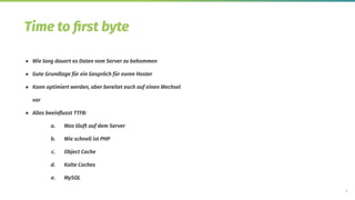 9
Time to ﬁrst byte
● Wie lang dauert es Daten vom Server zu bekommen
● Gute Grundlage für ein Gespräch für euren Hoster
● Kann optimiert werden, aber bereitet euch auf einen Wechsel
vor
● Alles beeinﬂusst TTFB:
a. Was läuft auf dem Server
b. Wie schnell ist PHP
c. Object Cache
d. Kalte Caches
e. MySQL
 