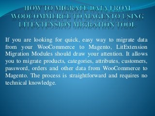 If you are looking for quick, easy way to migrate data
from your WooCommerce to Magento, LitExtension
Migration Modules should draw your attention. It allows
you to migrate products, categories, attributes, customers,
password, orders and other data from WooCommerce to
Magento. The process is straightforward and requires no
technical knowledge.
 