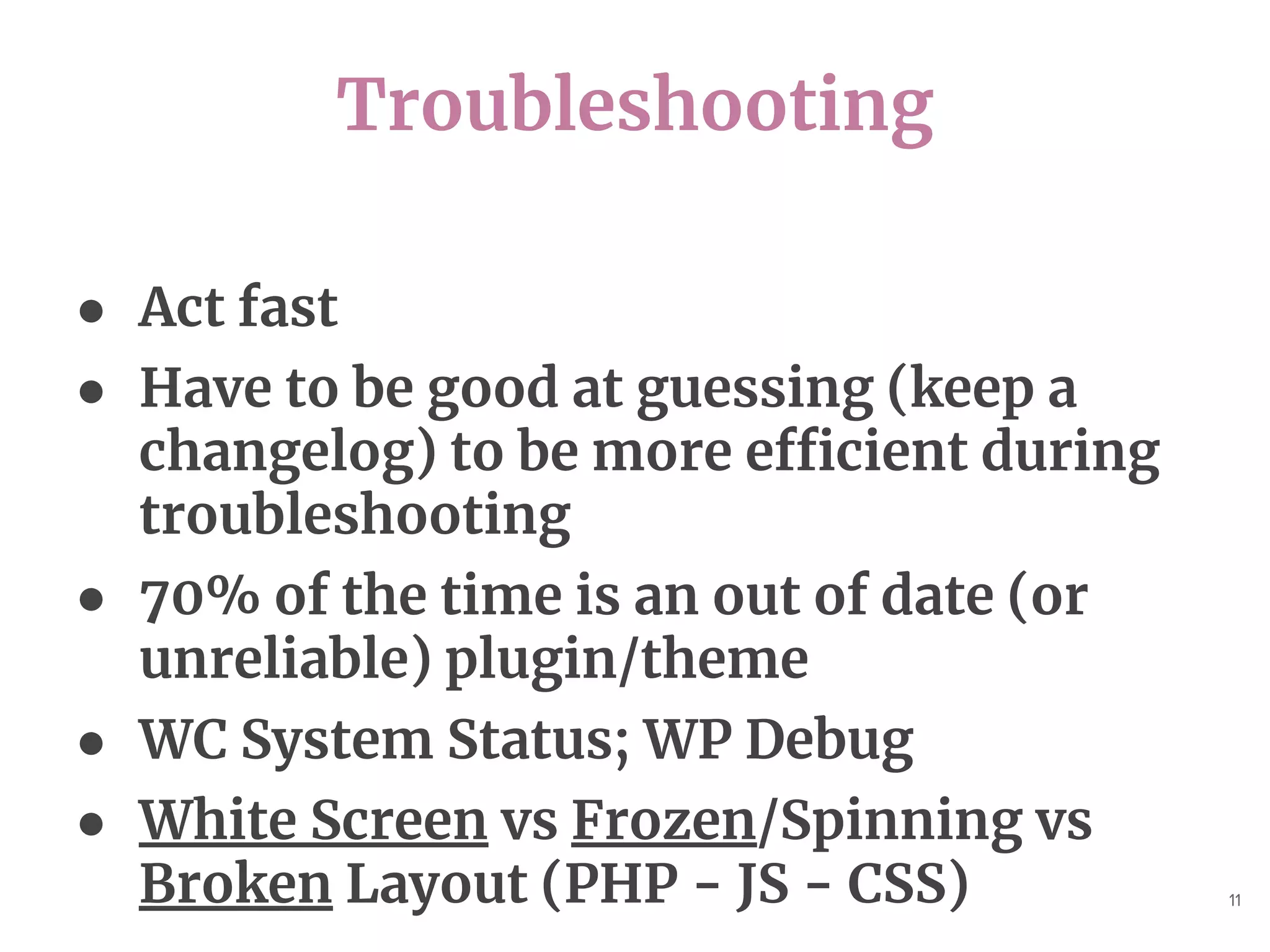 Troubleshooting
11
● Act fast
● Have to be good at guessing (keep a
changelog) to be more efficient during
troubleshooting
● 70% of the time is an out of date (or
unreliable) plugin/theme
● WC System Status; WP Debug
● White Screen vs Frozen/Spinning vs
Broken Layout (PHP - JS - CSS)
 