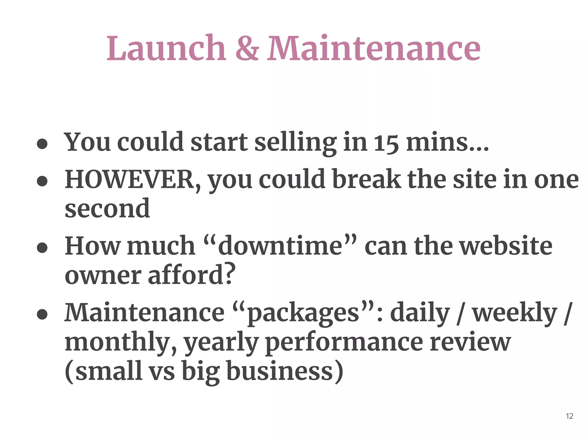 Launch & Maintenance
12
● You could start selling in 15 mins...
● HOWEVER, you could break the site in one
second
● How much “downtime” can the website
owner afford?
● Maintenance “packages”: daily / weekly /
monthly, yearly performance review
(small vs big business)
 