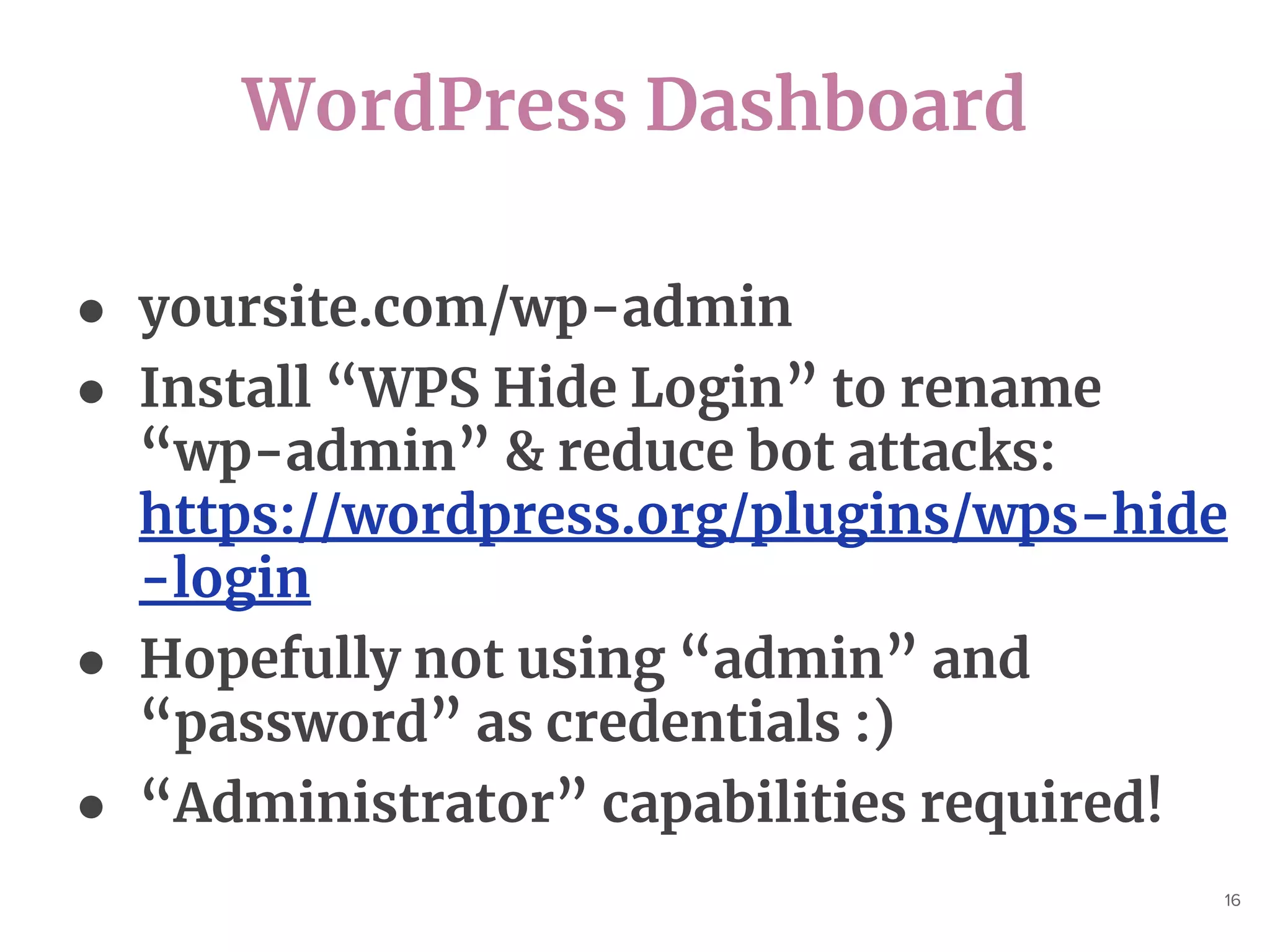 WordPress Dashboard
16
● yoursite.com/wp-admin
● Install “WPS Hide Login” to rename
“wp-admin” & reduce bot attacks:
https://wordpress.org/plugins/wps-hide
-login
● Hopefully not using “admin” and
“password” as credentials :)
● “Administrator” capabilities required!
 