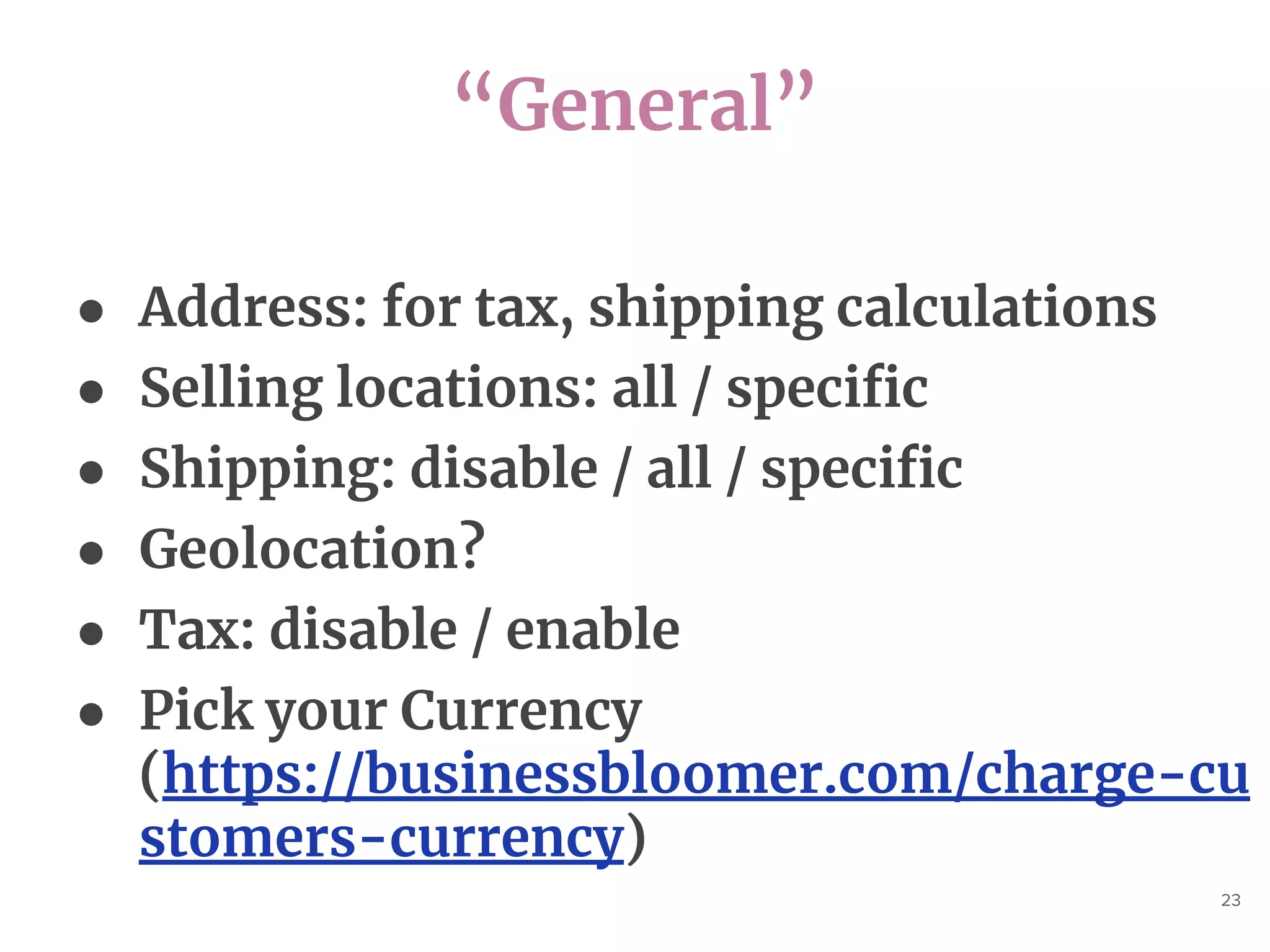 “General”
23
● Address: for tax, shipping calculations
● Selling locations: all / specific
● Shipping: disable / all / specific
● Geolocation?
● Tax: disable / enable
● Pick your Currency
(https://businessbloomer.com/charge-cu
stomers-currency)
 