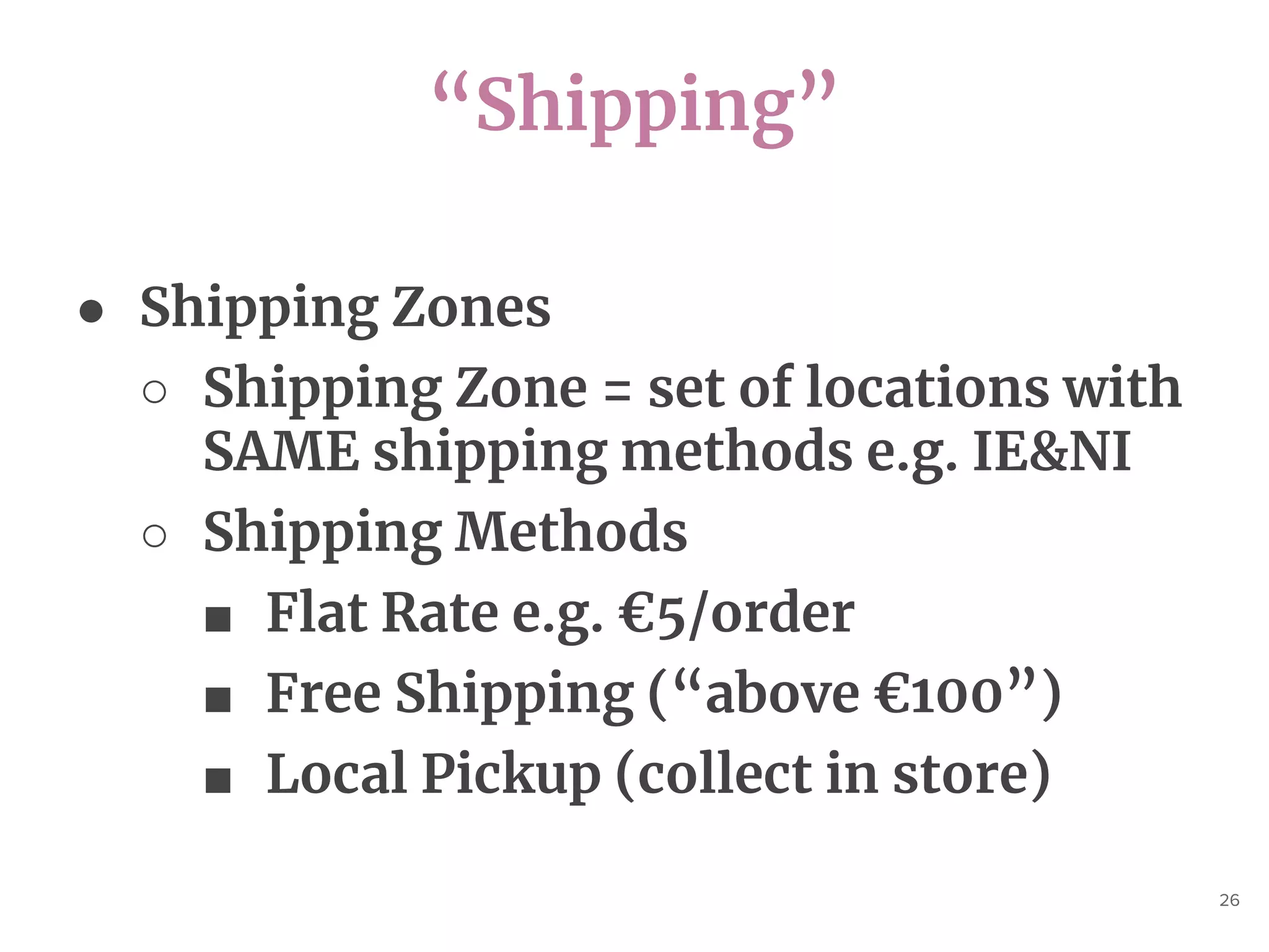 “Shipping”
26
● Shipping Zones
○ Shipping Zone = set of locations with
SAME shipping methods e.g. IE&NI
○ Shipping Methods
■ Flat Rate e.g. €5/order
■ Free Shipping (“above €100”)
■ Local Pickup (collect in store)
 