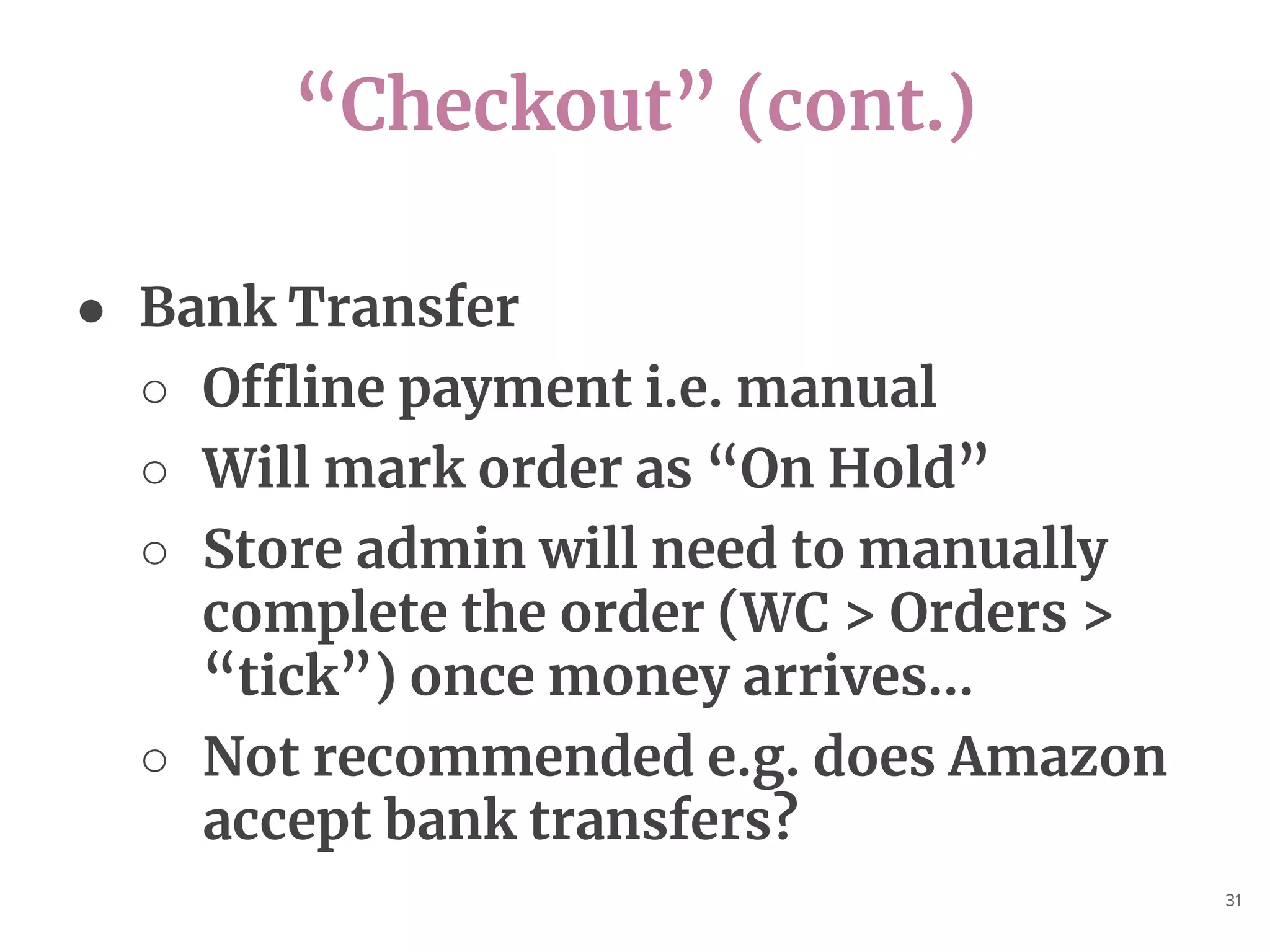 “Checkout” (cont.)
31
● Bank Transfer
○ Offline payment i.e. manual
○ Will mark order as “On Hold”
○ Store admin will need to manually
complete the order (WC > Orders >
“tick”) once money arrives...
○ Not recommended e.g. does Amazon
accept bank transfers?
 