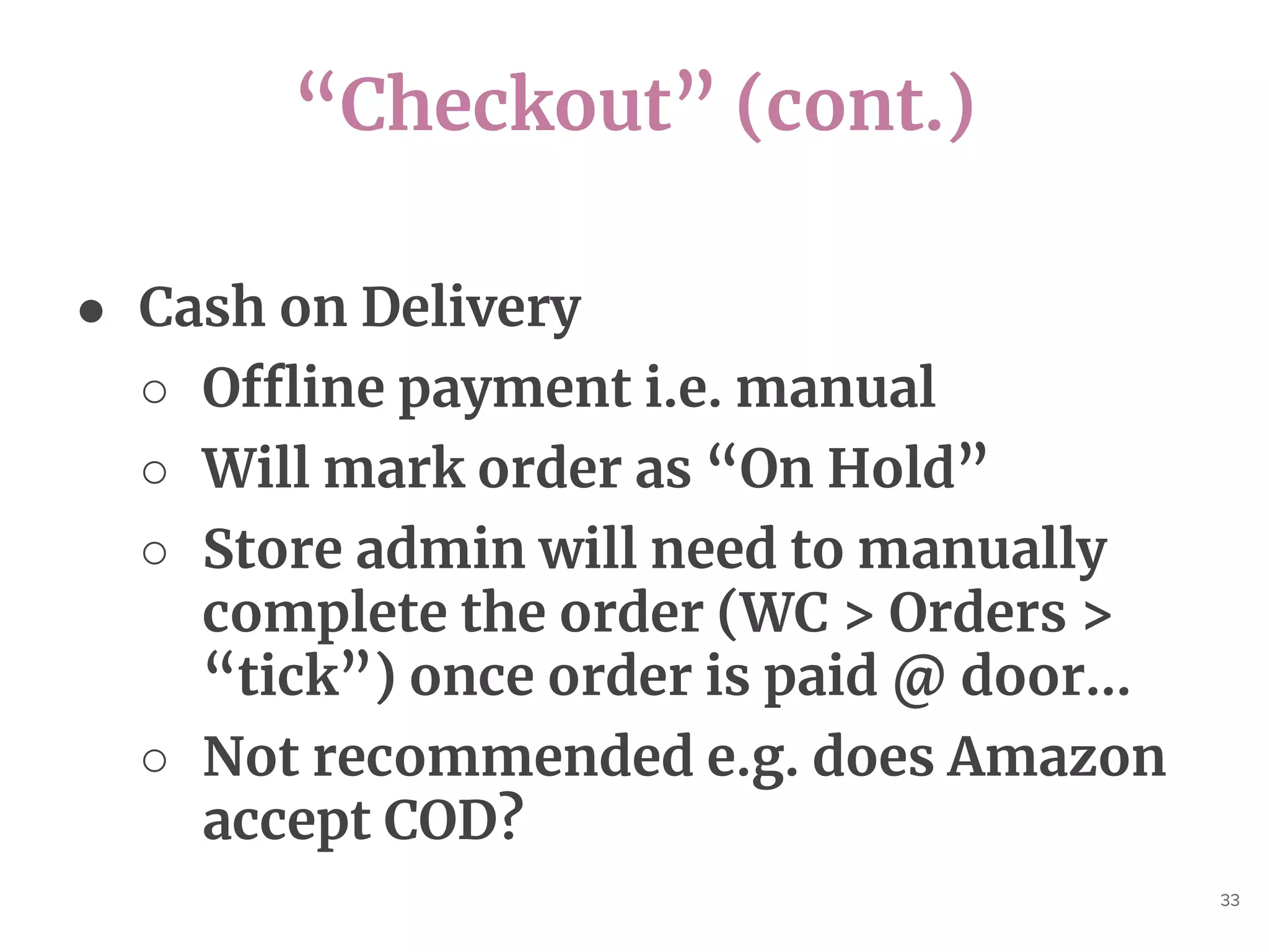 “Checkout” (cont.)
33
● Cash on Delivery
○ Offline payment i.e. manual
○ Will mark order as “On Hold”
○ Store admin will need to manually
complete the order (WC > Orders >
“tick”) once order is paid @ door...
○ Not recommended e.g. does Amazon
accept COD?
 