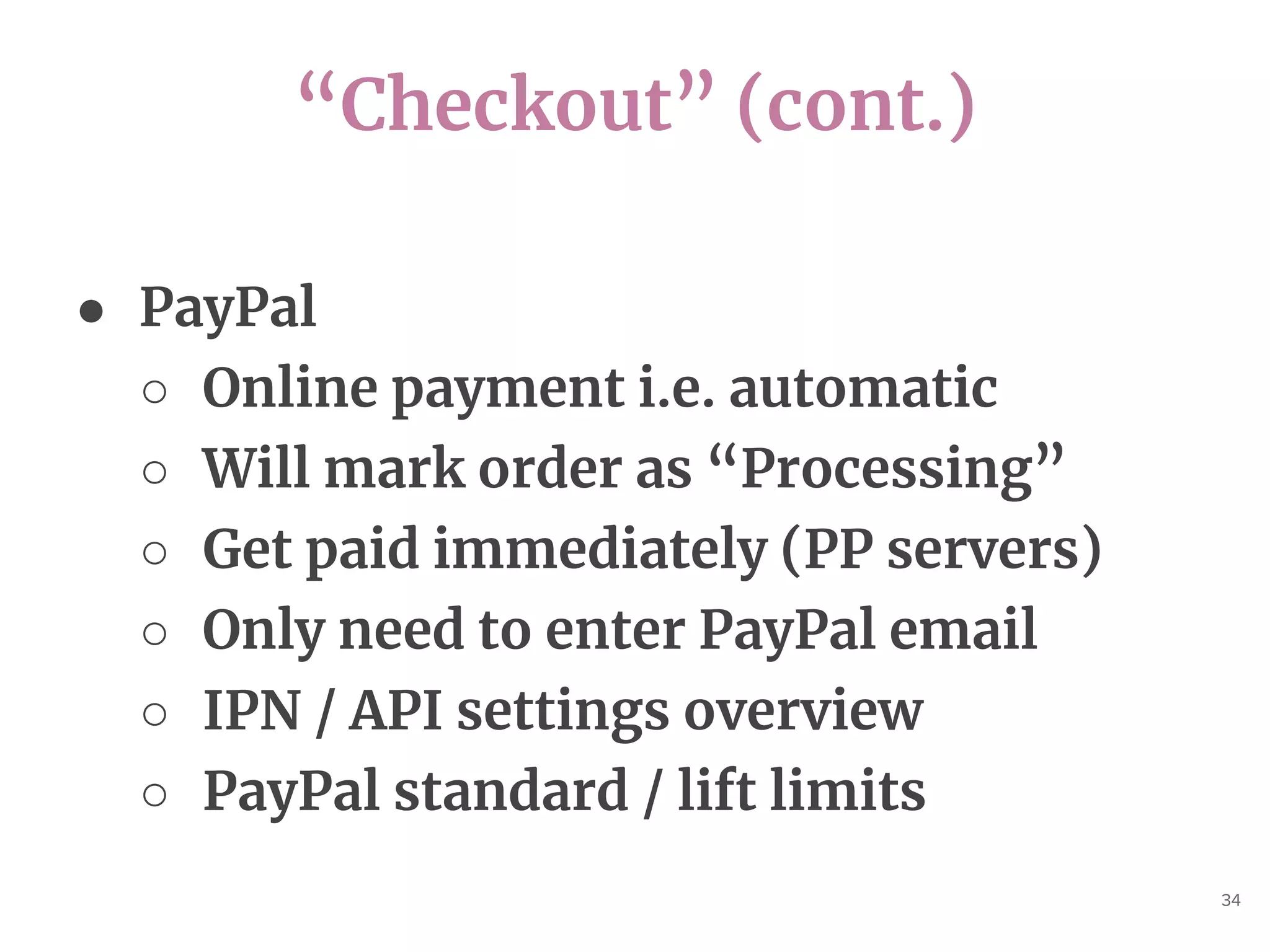 “Checkout” (cont.)
34
● PayPal
○ Online payment i.e. automatic
○ Will mark order as “Processing”
○ Get paid immediately (PP servers)
○ Only need to enter PayPal email
○ IPN / API settings overview
○ PayPal standard / lift limits
 