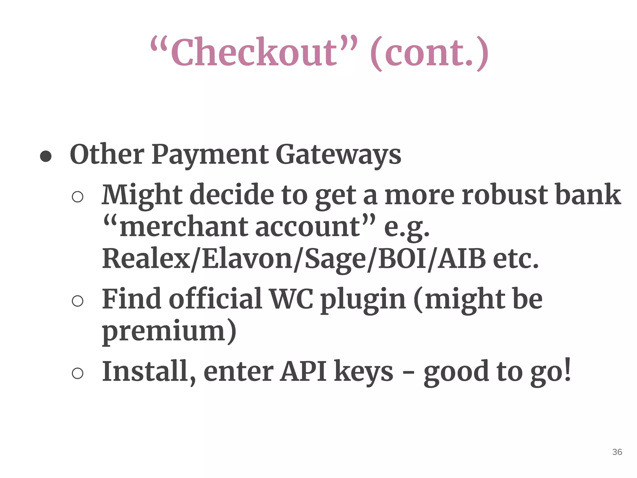 “Checkout” (cont.)
36
● Other Payment Gateways
○ Might decide to get a more robust bank
“merchant account” e.g.
Realex/Elavon/Sage/BOI/AIB etc.
○ Find official WC plugin (might be
premium)
○ Install, enter API keys - good to go!
 