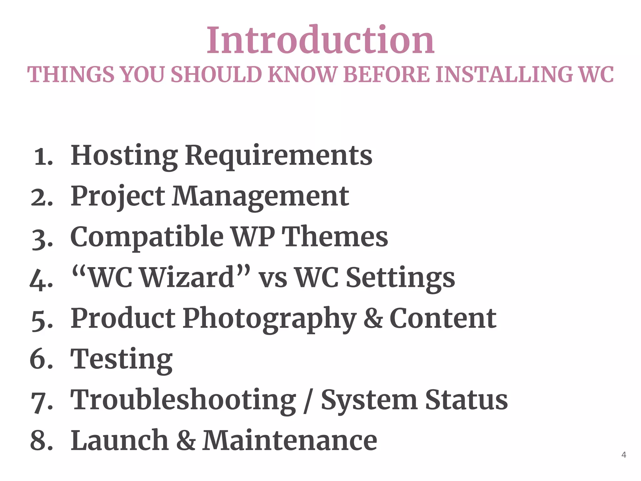 Introduction
THINGS YOU SHOULD KNOW BEFORE INSTALLING WC
4
1. Hosting Requirements
2. Project Management
3. Compatible WP Themes
4. “WC Wizard” vs WC Settings
5. Product Photography & Content
6. Testing
7. Troubleshooting / System Status
8. Launch & Maintenance
 